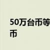 50萬臺幣等于多少人民幣 1元一等于多少臺幣