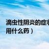 滴蟲性陰炎的癥狀用什么藥效果好女生（滴蟲性陰炎的癥狀用什么藥）