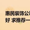 惠民裝飾公司總部是哪里 惠民裝飾公司哪家好 求推薦一個(gè) 惠民裝飾公司總部是哪里 惠民裝飾公司哪家好 求推薦一個(gè)