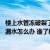 樓上水管凍破裂了導(dǎo)致樓下漏水怎么辦 咨詢各位水管凍裂了漏水怎么辦 誰了解 