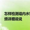 怎樣檢測墻內(nèi)水管漏水 哪個說說怎么檢測墻內(nèi)水管漏水 麻煩詳細(xì)說說 