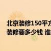 北京裝修150平方米的房子需要多少錢 北京125平方米房子裝修要多少錢 誰有費(fèi)用的詳細(xì)類目表呢 