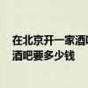 在北京開(kāi)一家酒吧需要多少錢 在北京開(kāi)一家1500平方米的酒吧要多少錢 