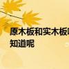 原木板和實木板哪個好 哪個好心人如何選購實木板說呢 誰知道呢 