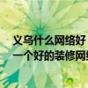 義烏什么網(wǎng)絡(luò)好 義烏裝修網(wǎng)絡(luò)的可靠性如何 我們?nèi)绾芜x擇一個好的裝修網(wǎng)絡(luò) 