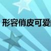 形容俏皮可愛的詞語（形容女生可愛的詞語）