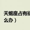 天蝎座占有欲太強(qiáng)了怎么辦（占有欲太強(qiáng)了怎么辦）