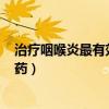 治療咽喉炎最有效的藥是什么藥 維c（治療咽喉炎最有效的藥）