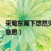 采菊東籬下悠然見南山的意思是（采菊東籬下 悠然見南山的意思）