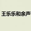 王樂樂和余聲帶領(lǐng)女生隊（王樂樂余聲接吻）