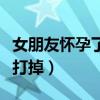 女朋友懷孕了想打掉分手（女朋友懷孕了她想打掉）