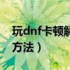 玩dnf卡頓解決方法win10（玩dnf卡頓解決方法）