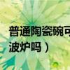 普通陶瓷碗可以放微波爐嗎（陶瓷碗可以放微波爐嗎）
