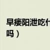 早痿陽泄吃什么藥沒副作用（早泄吃藥能治好嗎）