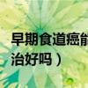 早期食道癌能治好嗎能活多久（早期食道癌能治好嗎）