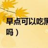 早點(diǎn)可以吃黑芝麻嗎（有早泄的人能吃黑芝麻嗎）