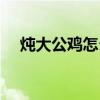 燉大公雞怎么做好吃（公雞怎么做好吃）