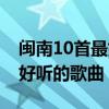 閩南10首最好聽(tīng)的歌曲排行榜(閩南10首最好聽(tīng)的歌曲) 閩南10首最好聽(tīng)的歌曲排行榜(閩南10首最好聽(tīng)的歌曲)