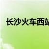 長(zhǎng)沙火車西站客車時(shí)刻表（長(zhǎng)沙火車西站）