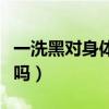 一洗黑對(duì)身體有害處嗎(一洗黑對(duì)身體有傷害嗎) 一洗黑對(duì)身體有害處嗎(一洗黑對(duì)身體有傷害嗎)
