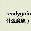 readygoingready什么意思(ready go是什么意思) readygoingready什么意思(ready go是什么意思)