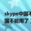 skype中國不能用了怕老百姓知道（skype中國不能用了）
