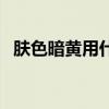 膚色暗黃用什么粉底液好（什么粉底液好）