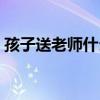 孩子送老師什么禮物好（送老師什么禮物好）