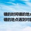 錯的時間錯的地點(diǎn)遇到對的人對的感覺是什么歌（錯的時間錯的地點(diǎn)遇到對的人）
