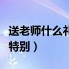 送老師什么禮物比較好呢（送老師什么禮物最特別）