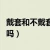 戴套和不戴套的區(qū)別（帶套和不帶套感覺一樣嗎）