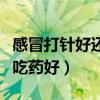 感冒打針好還是吃藥好得快（感冒打針好還是吃藥好）