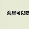 海星可以吃嗎?怎么吃（海星可以吃嗎）