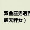 雙魚座男遇到天秤座女會怎么樣（雙魚男會糾纏天秤女）