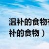 溫補(bǔ)的食物有哪些 吃什么食物可以溫補(bǔ)（溫補(bǔ)的食物）