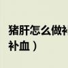豬肝怎么做補(bǔ)血效果最好視頻（豬肝怎么做最補(bǔ)血）
