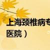 上海頸椎病?？漆t(yī)院哪家好（上海頸椎病專科醫(yī)院）