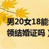 男20女18能領(lǐng)結(jié)婚證嗎為什么(男20女18能領(lǐng)結(jié)婚證嗎) 男20女18能領(lǐng)結(jié)婚證嗎為什么(男20女18能領(lǐng)結(jié)婚證嗎)