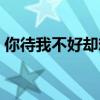 你待我不好卻想我待你好（待你差只想你怕）