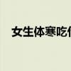 女生體寒吃什么好?（女生體寒吃什么好）