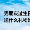 男朋友過生日送什么禮物好呢（男朋友過生日送什么禮物好）