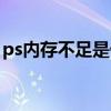 ps內(nèi)存不足是什么原因（ps內(nèi)存不足怎么辦）