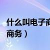 什么叫電子商務(wù)?它有什么特性?（什么叫電子商務(wù)）