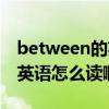 between的英語怎么讀啊語音（between的英語怎么讀啊）