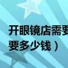開眼鏡店需要多少錢和多少設備（開眼鏡店需要多少錢）