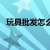 玩具批發(fā)怎么樣（玩具批發(fā)市場(chǎng)進(jìn)貨技巧）