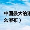 中國(guó)最大的瀑布叫什么（中國(guó)最大的瀑布是什么瀑布）