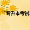 “專升本考試時(shí)間”（普通專升本考試時(shí)間）