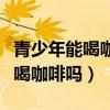 青少年能喝咖啡嗎喝了有什么壞處（青少年能喝咖啡嗎）