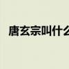 唐玄宗叫什么名字?。ㄌ菩诮惺裁疵郑? title=